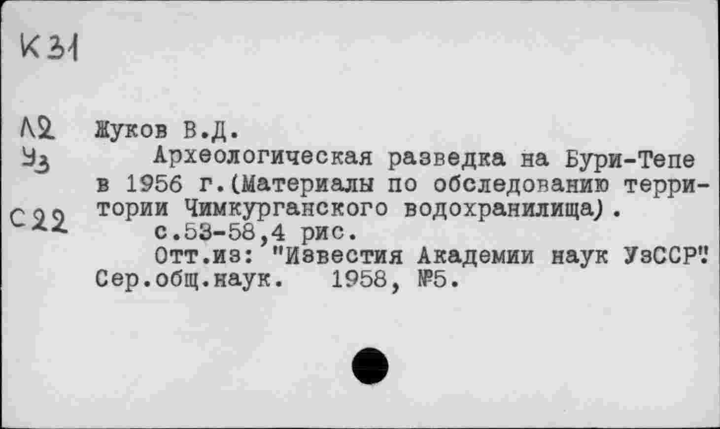 ﻿№ Жуков в.д.
Археологическая разведка на Бури-Тепе в 1956 г.(Материалы по обследованию терри-г до тории Чимкурганского водохранилища; .
zz	с.53-58,4 рис.
Отт.из: "Известия Академии наук УзССР’.' Сер.общ.наук. 1958, №5.